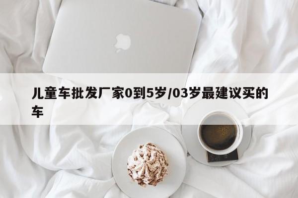 儿童车批发厂家0到5岁/03岁最建议买的车