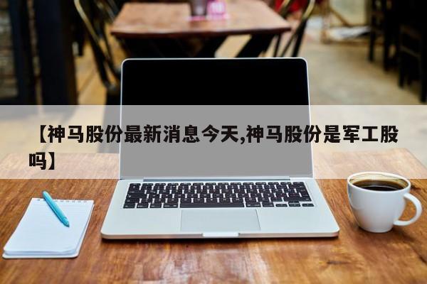 【神马股份最新消息今天,神马股份是军工股吗】