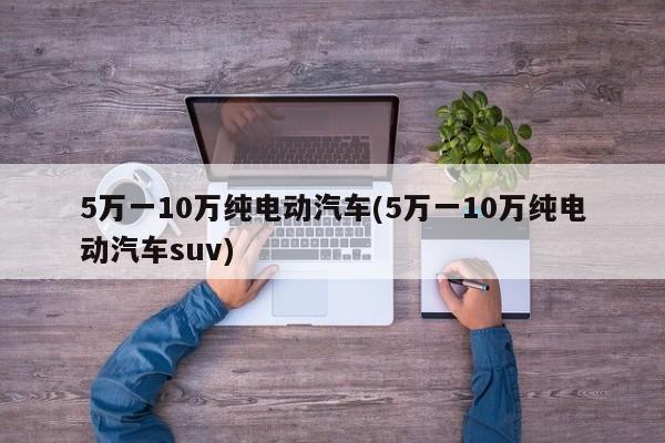 5万一10万纯电动汽车(5万一10万纯电动汽车suv)