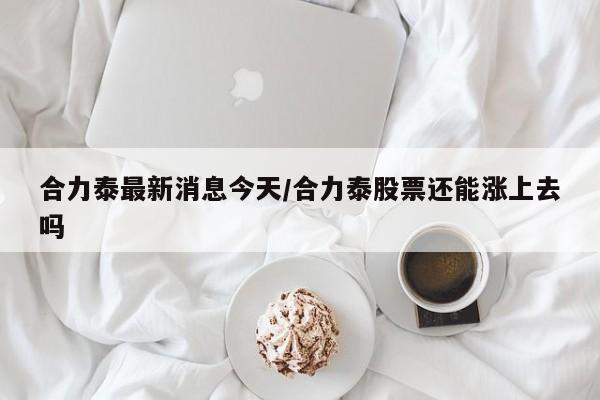 合力泰最新消息今天/合力泰股票还能涨上去吗