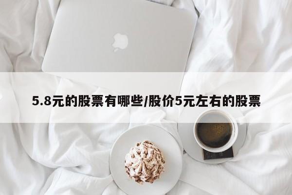 5.8元的股票有哪些/股价5元左右的股票