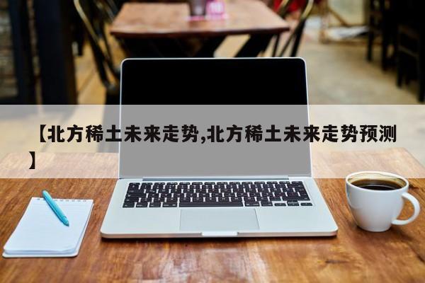 【北方稀土未来走势,北方稀土未来走势预测】