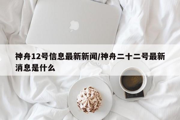 神舟12号信息最新新闻/神舟二十二号最新消息是什么