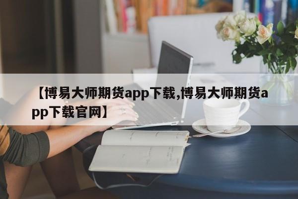 【博易大师期货app下载,博易大师期货app下载官网】