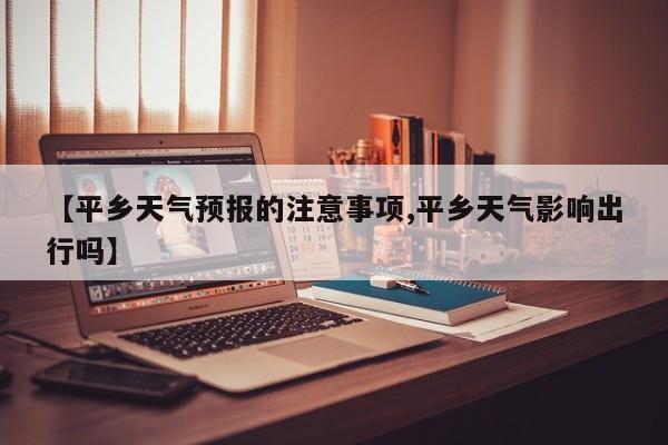 【平乡天气预报的注意事项,平乡天气影响出行吗】