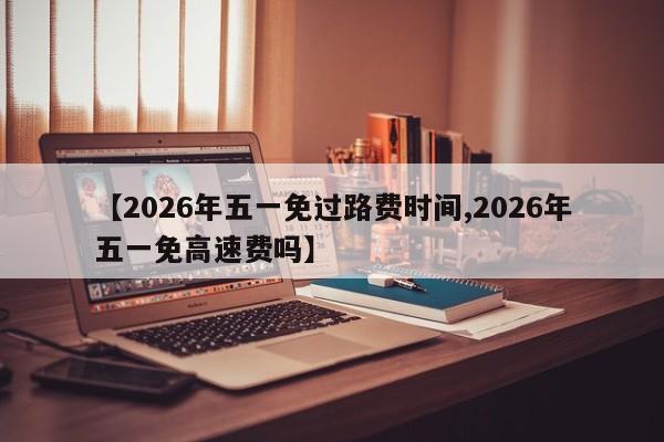 【2026年五一免过路费时间,2026年五一免高速费吗】