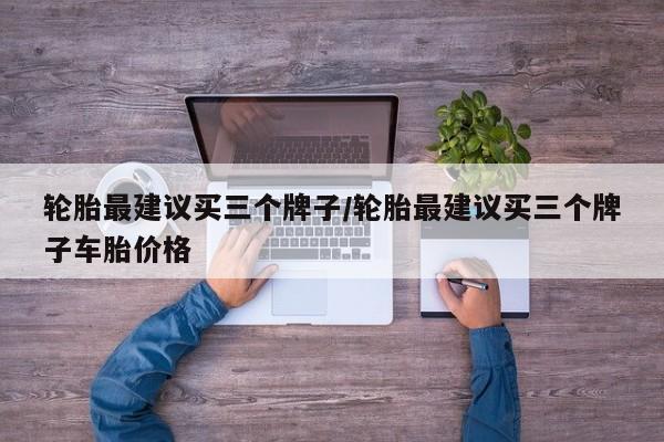 轮胎最建议买三个牌子/轮胎最建议买三个牌子车胎价格