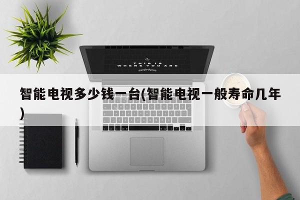 智能电视多少钱一台(智能电视一般寿命几年)