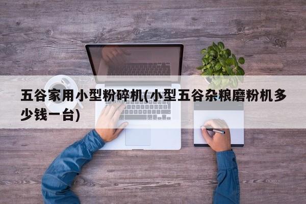 五谷家用小型粉碎机(小型五谷杂粮磨粉机多少钱一台)