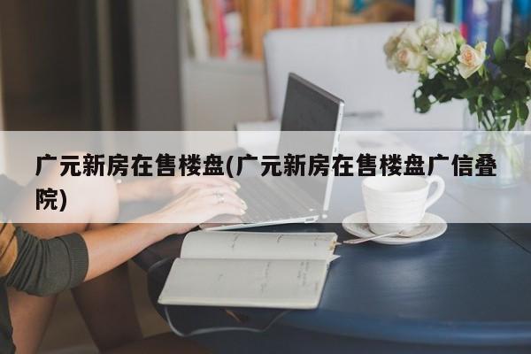 广元新房在售楼盘(广元新房在售楼盘广信叠院)