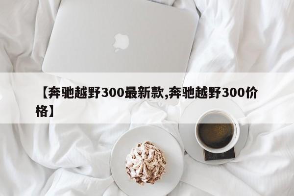 【奔驰越野300最新款,奔驰越野300价格】