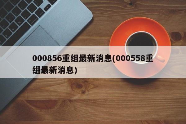 000856重组最新消息(000558重组最新消息)