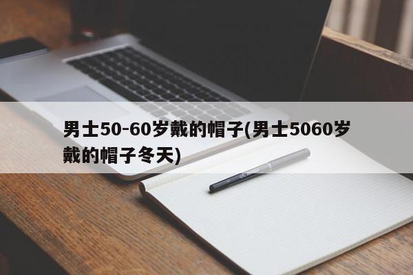 男士50-60岁戴的帽子(男士5060岁戴的帽子冬天)