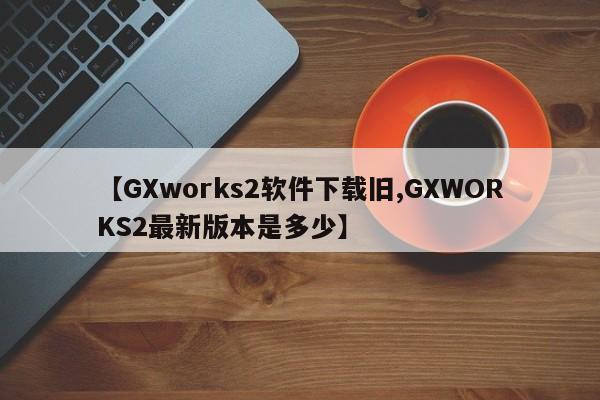 【GXworks2软件下载旧,GXWORKS2最新版本是多少】