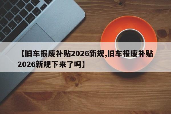 【旧车报废补贴2026新规,旧车报废补贴2026新规下来了吗】