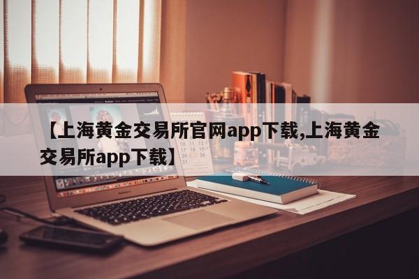 【上海黄金交易所官网app下载,上海黄金交易所app下载】