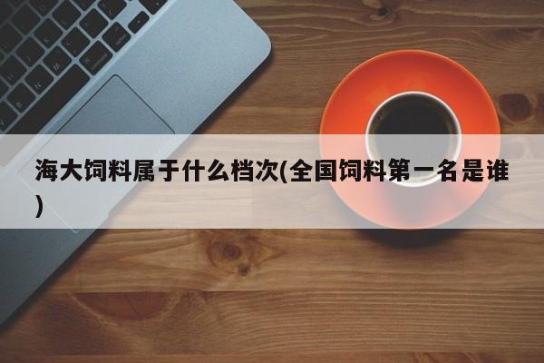 海大饲料属于什么档次(全国饲料第一名是谁)