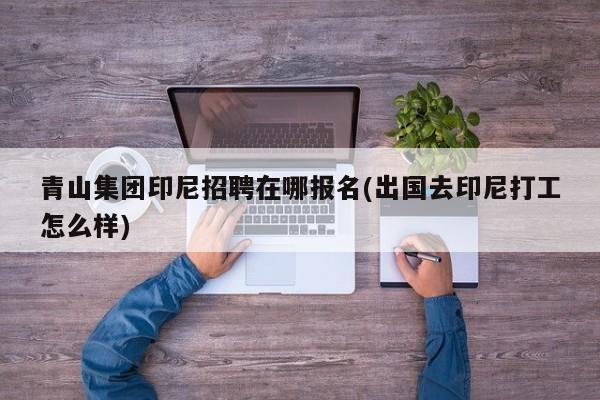 青山集团印尼招聘在哪报名(出国去印尼打工怎么样)