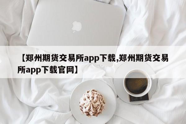 【郑州期货交易所app下载,郑州期货交易所app下载官网】