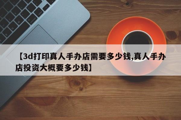 【3d打印真人手办店需要多少钱,真人手办店投资大概要多少钱】