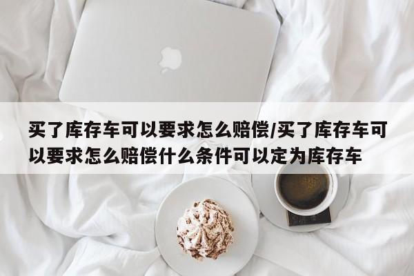 买了库存车可以要求怎么赔偿/买了库存车可以要求怎么赔偿什么条件可以定为库存车
