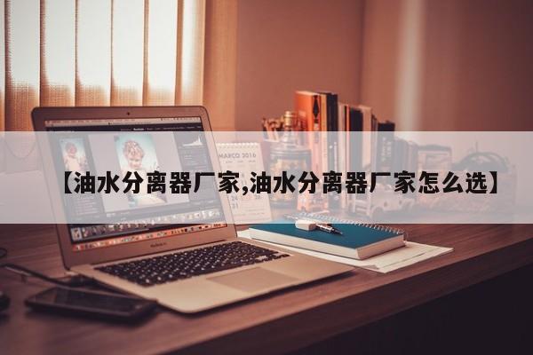 【油水分离器厂家,油水分离器厂家怎么选】
