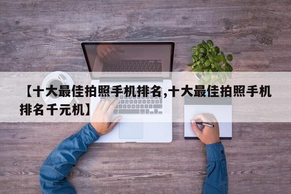 【十大最佳拍照手机排名,十大最佳拍照手机排名千元机】