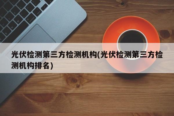 光伏检测第三方检测机构(光伏检测第三方检测机构排名)