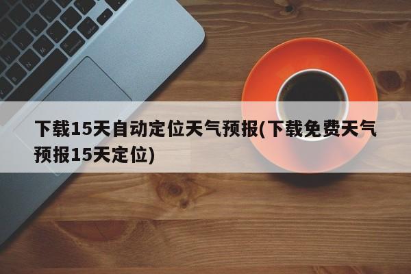 下载15天自动定位天气预报(下载免费天气预报15天定位)