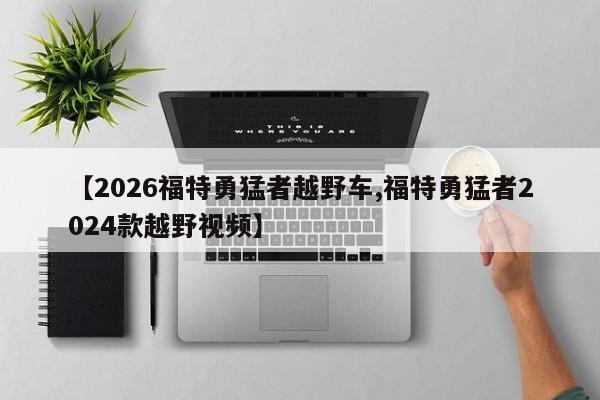 【2026福特勇猛者越野车,福特勇猛者2024款越野视频】