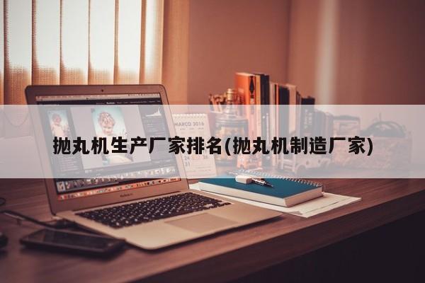 抛丸机生产厂家排名(抛丸机制造厂家)