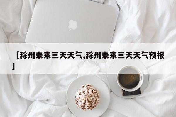 【滁州未来三天天气,滁州未来三天天气预报】
