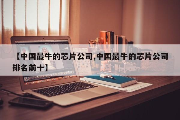 【中国最牛的芯片公司,中国最牛的芯片公司排名前十】