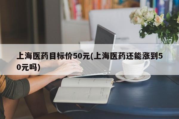 上海医药目标价50元(上海医药还能涨到50元吗)