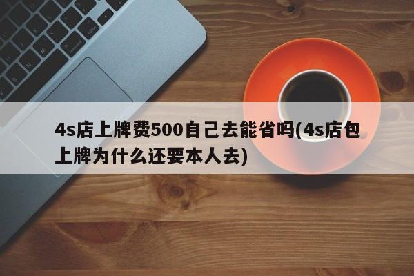 4s店上牌费500自己去能省吗(4s店包上牌为什么还要本人去)