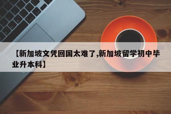 【新加坡文凭回国太难了,新加坡留学初中毕业升本科】
