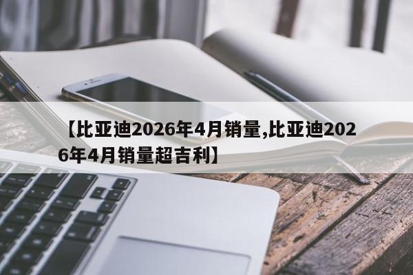 【比亚迪2026年4月销量,比亚迪2026年4月销量超吉利】
