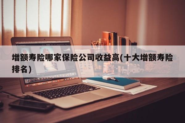 增额寿险哪家保险公司收益高(十大增额寿险排名)