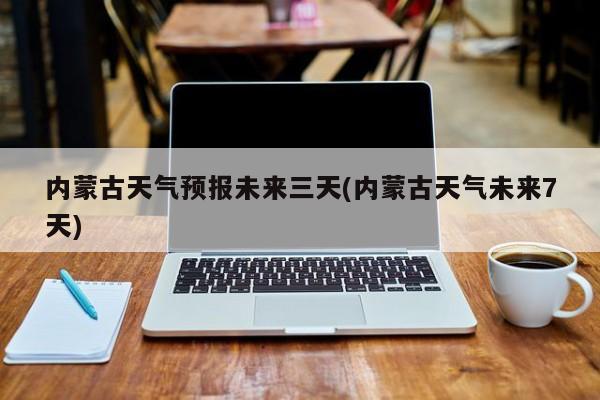 内蒙古天气预报未来三天(内蒙古天气未来7天)