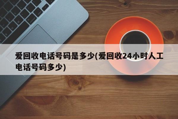 爱回收电话号码是多少(爱回收24小时人工电话号码多少)