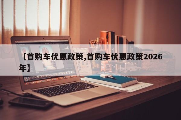 【首购车优惠政策,首购车优惠政策2026年】