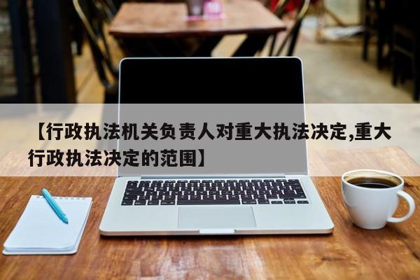 【行政执法机关负责人对重大执法决定,重大行政执法决定的范围】