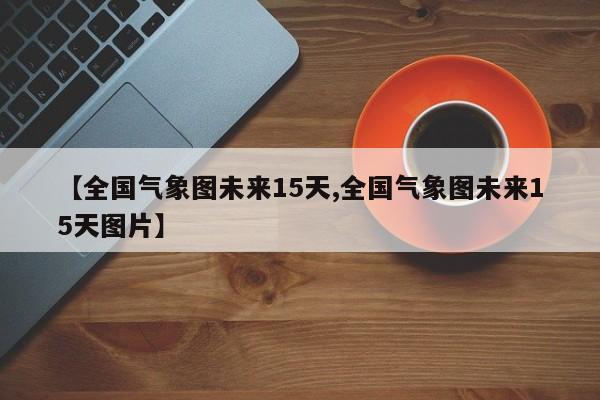 【全国气象图未来15天,全国气象图未来15天图片】