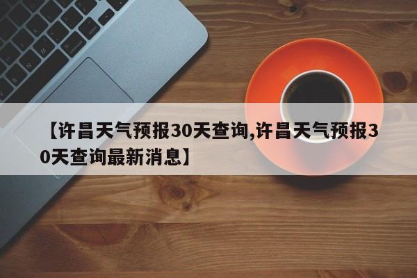 【许昌天气预报30天查询,许昌天气预报30天查询最新消息】