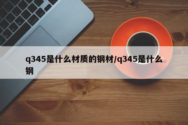 q345是什么材质的钢材/q345是什么钢