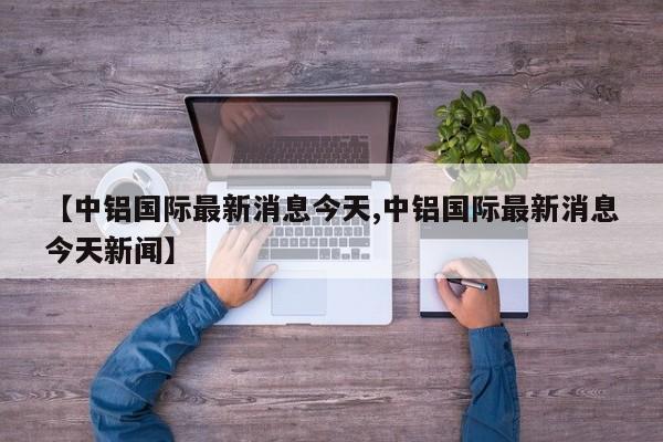 【中铝国际最新消息今天,中铝国际最新消息今天新闻】