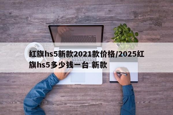 红旗hs5新款2021款价格/2025红旗hs5多少钱一台 新款