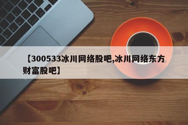 【300533冰川网络股吧,冰川网络东方财富股吧】