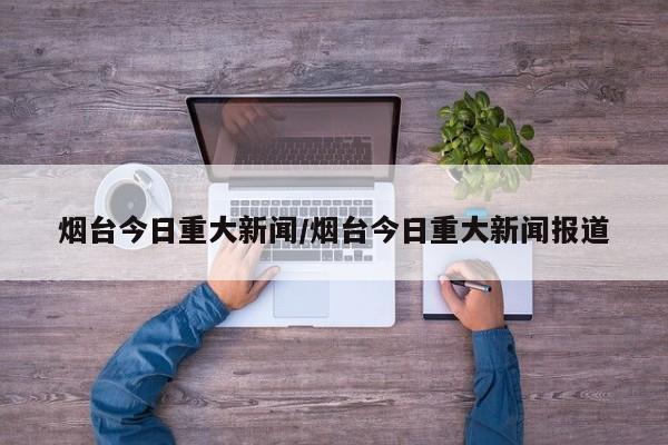 烟台今日重大新闻/烟台今日重大新闻报道