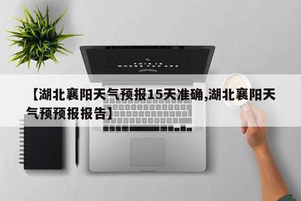 【湖北襄阳天气预报15天准确,湖北襄阳天气预预报报告】